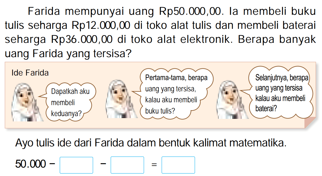 Farida mempunyai uang  Rp 50.000,00 . Ia membeli buku tulis seharga Rp12.000,00 di toko alat tulis dan membeli baterai seharga Rp36.000,00 di toko alat elektronik. Berapa banyak uang Farida yang tersisa?
Ayo tulis ide dari Farida dalam bentuk kalimat matematika.

50.000  { - )

 = 