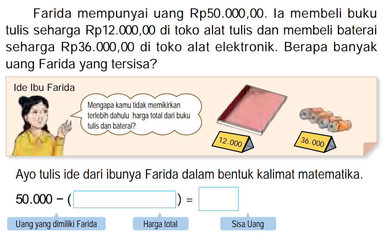 Farida mempunyai uang  Rp 50.000,00 . Ia membeli buku tulis seharga Rp12.000,00 di toko alat tulis dan membeli baterai seharga Rp36.000,00 di toko alat elektronik. Berapa banyak uang Farida yang tersisa?
Ayo tulis ide dari ibunya Farida dalam bentuk kalimat matematika.