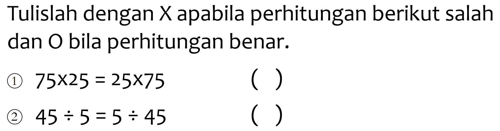 Tulislah dengan  X  apabila perhitungan berikut salah dan  O  bila perhitungan benar.
(1)  75 x 25=25 x 75 
( )
(2)  45 / 5=5 / 45 
( )