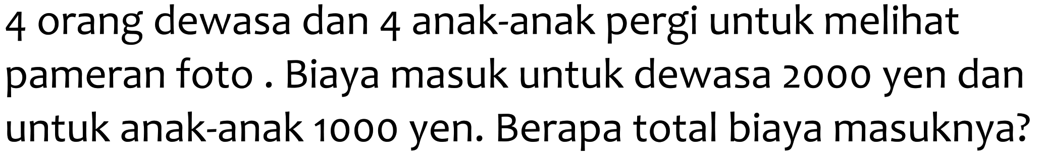 4 orang dewasa dan 4 anak-anak pergi untuk melihat pameran foto. Biaya masuk untuk dewasa 2000 yen dan untuk anak-anak 1000 yen. Berapa total biaya masuknya?