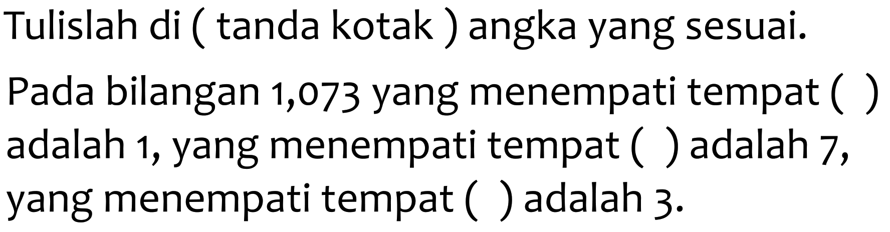 Tulislah di ( tanda kotak ) angka yang sesuai. Pada bilangan 1,073 yang menempati tempat ( ) adalah 1, yang menempati tempat ( ) adalah 7, yang menempati tempat ( ) adalah  3 .