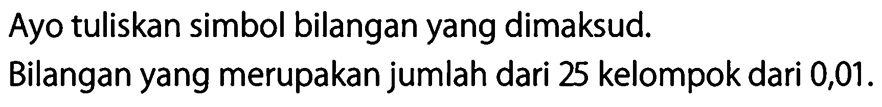 Ayo tuliskan simbol bilangan yang dimaksud.
Bilangan yang merupakan jumlah dari 25 kelompok dari 0,01.