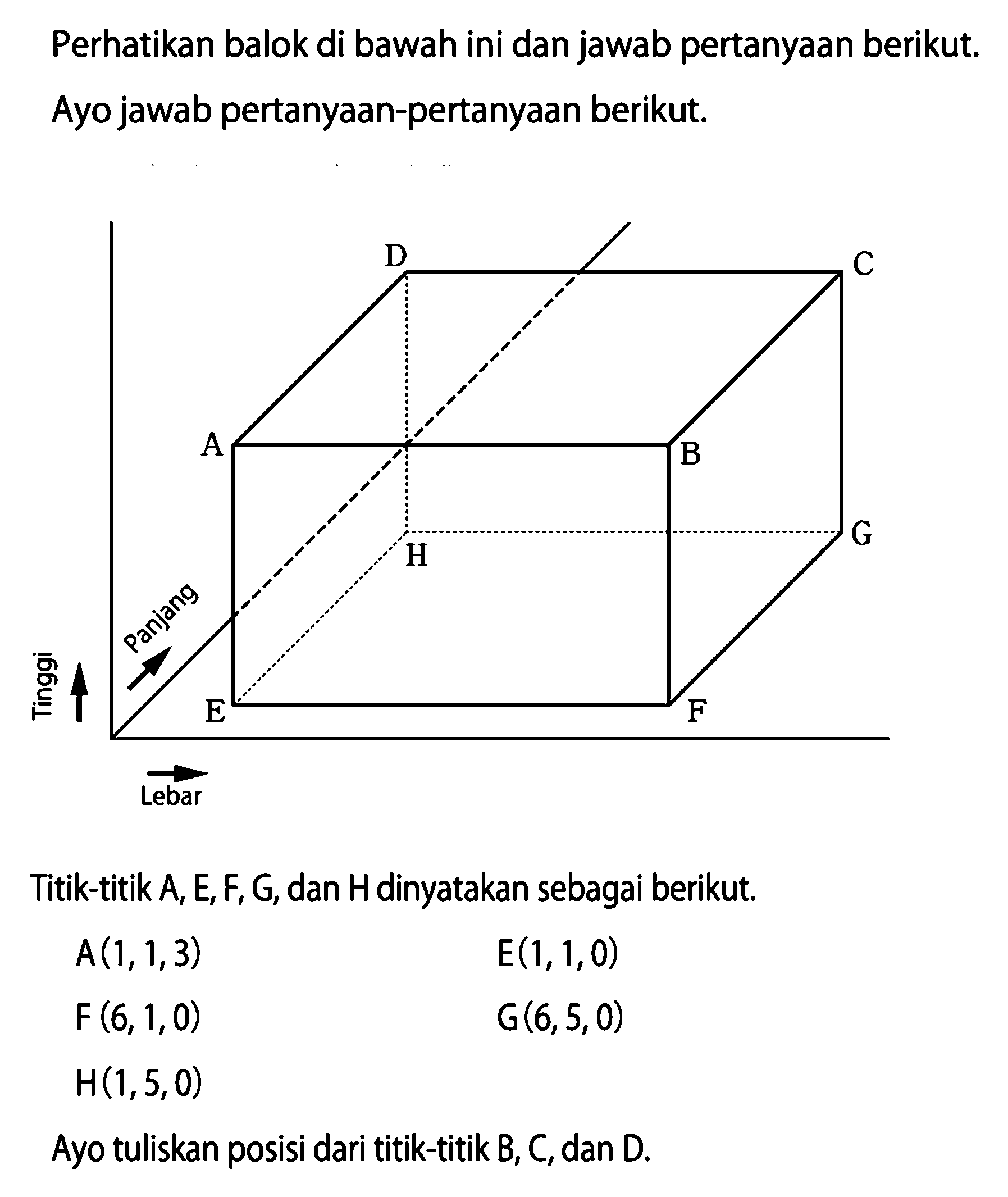 Perhatikan balok di bawah ini dan jawab pertanyaan berikut. Ayo jawab pertanyaan-pertanyaan berikut. Panjang Lebar Tinggi A B C D E F G H 
Titik-titik A, E, F, G, dan H dinyatakan sebagai berikut. A(1, 1, 3) E(1, 1, 0) F(6, 1, 0) G(6, 5, 0) H(1, 5, 0) Ayo tuliskan posisi dari titik-titik B, C, dan D. 