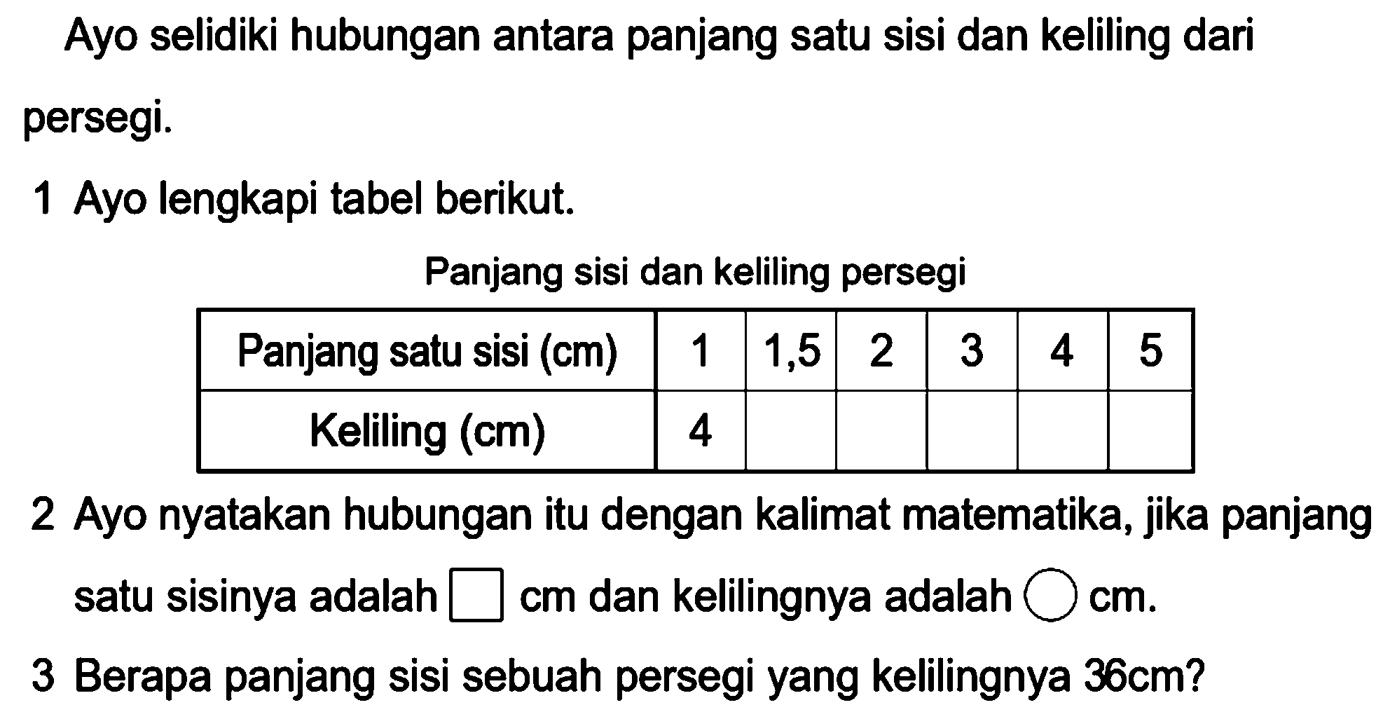 Ayo selidiki hubungan antara panjang satu sisi dan keliling dari persegi.
1 Ayo lengkapi tabel berikut.
Panjang sisi dan keliling persegi
{|c|c|c|c|c|c|c|)
Panjang satu sisi (cm)  1  1,5  2  3  4  5 
Keliling (cm)  4      


2 Ayo nyatakan hubungan itu dengan kalimat matematika, jika panjang satu sisinya adalah  kotak cm  dan kelilingnya adalah  \bigcirc cm .
3 Berapa panjang sisi sebuah persegi yang kelilingnya  36 cm  ?