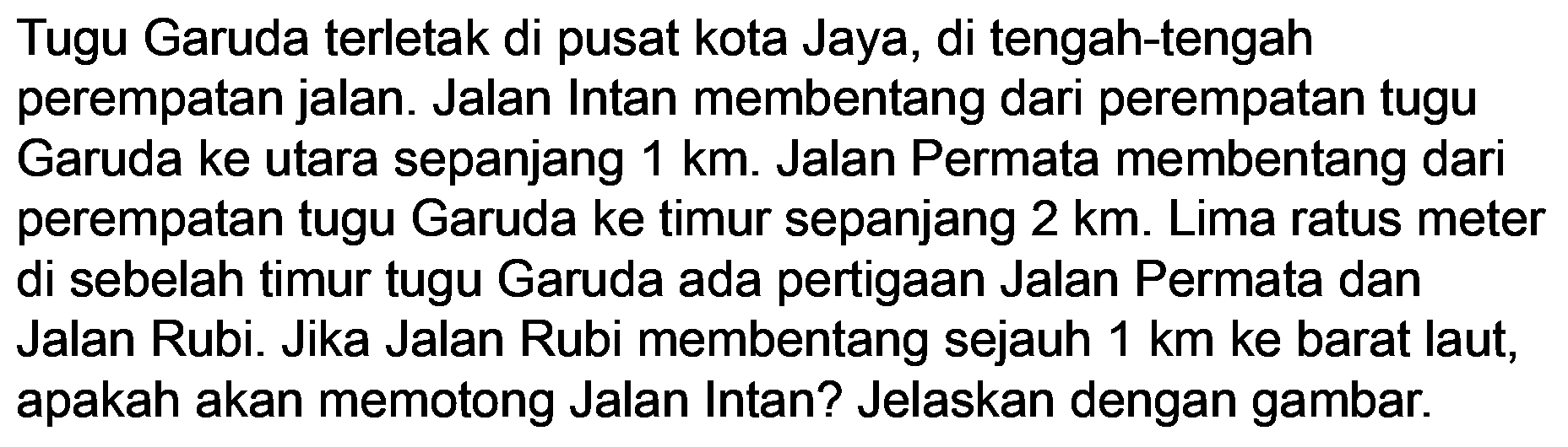 Tugu Garuda terletak di pusat kota Jaya, di tengah-tengah perempatan jalan. Jalan Intan membentang dari perempatan tugu Garuda ke utara sepanjang  1 ~km . Jalan Permata membentang dari perempatan tugu Garuda ke timur sepanjang  2 ~km . Lima ratus meter di sebelah timur tugu Garuda ada pertigaan Jalan Permata dan Jalan Rubi. Jika Jalan Rubi membentang sejauh  1 ~km  ke barat laut, apakah akan memotong Jalan Intan? Jelaskan dengan gambar.