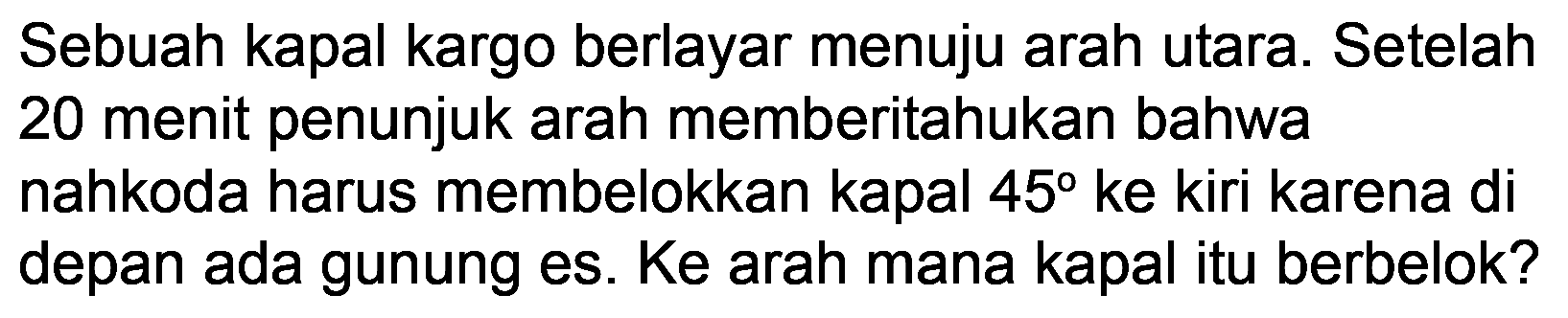 Sebuah kapal kargo berlayar menuju arah utara. Setelah 20 menit penunjuk arah memberitahukan bahwa nahkoda harus membelokkan kapal 45 ke kiri karena di depan ada gunung es. Ke arah mana kapal itu berbelok? 