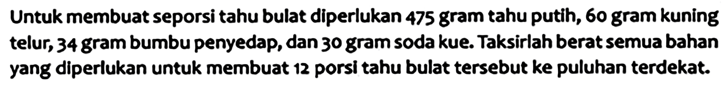 Untuk membuat seporsi tahu bulat diperlukan 475 gram tahu putih, 60 gram kuning telur, 34 gram bumbu penyedap, dan 30 gram soda kue. Taksirlah berat semua bahan yang diperlukan untuk membuat 12 porsi tahu bulat tersebut ke puluhan terdekat.