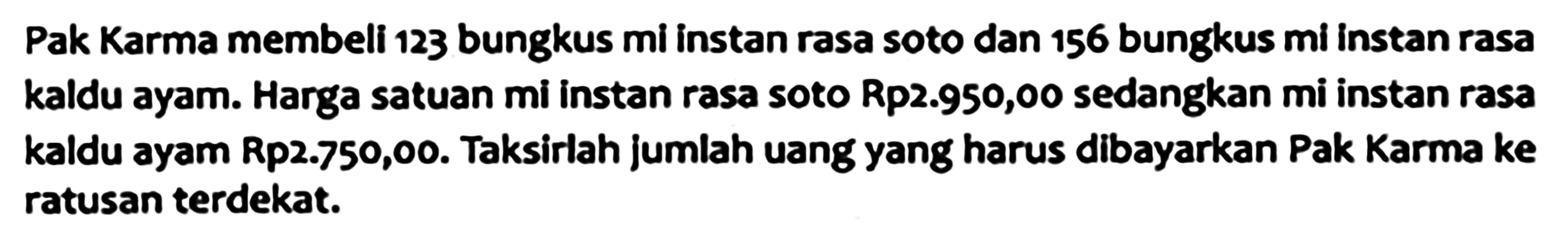 Pak Karma membeli 123 bungkus mi instan rasa soto dan 156 bungkus mi instan rasa kaldu ayam. Harga satuan mi instan rasa soto Rp2.950,00 sedangkan mi instan rasa kaldu ayam Rp2.750,00. Taksirlah jumlah uang yang harus dibayarkan Pak Karma ke ratusan terdekat.