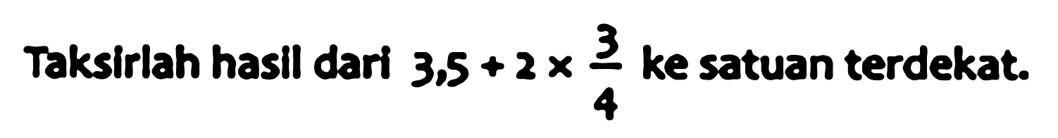 Taksirlah hasil dari  3.5+2 x (3)/(4)  ke satuan terdekat.