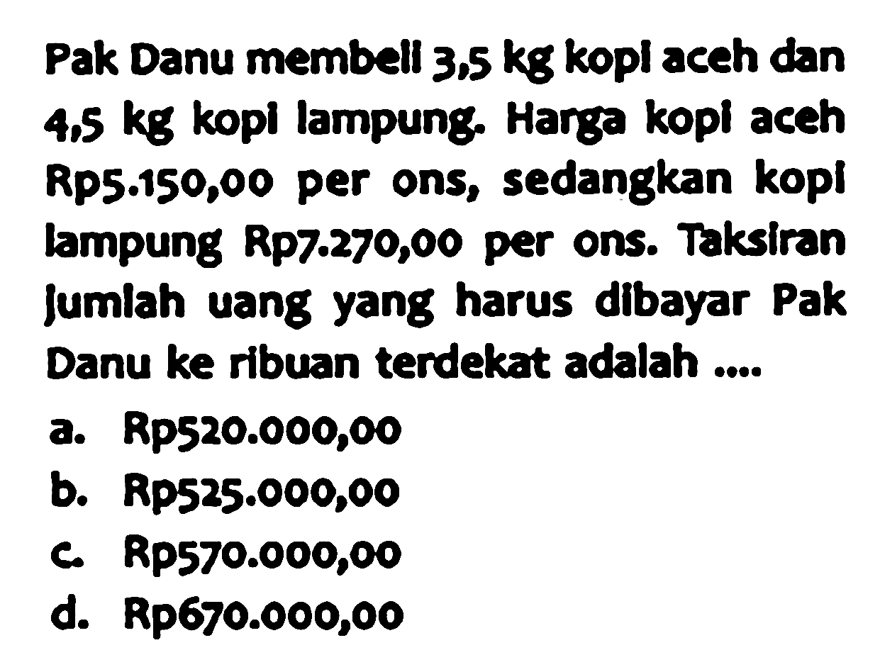 Pak Danu membell  3.5 kg  kopl aceh dan  4.5 kg  kopl lampung. Harga kopl aceh Rp5.150,00 per ons, sedangkan kopl lampung Rp7.270,00 per ons. Taksiran Jumlah uang yang harus dibayar Pak Danu ke ribuan terdekat adalah ....
a. Rp520.000,00
b. Rp525.000,00
c. Rp570.000,00
d. Rp670.000,00