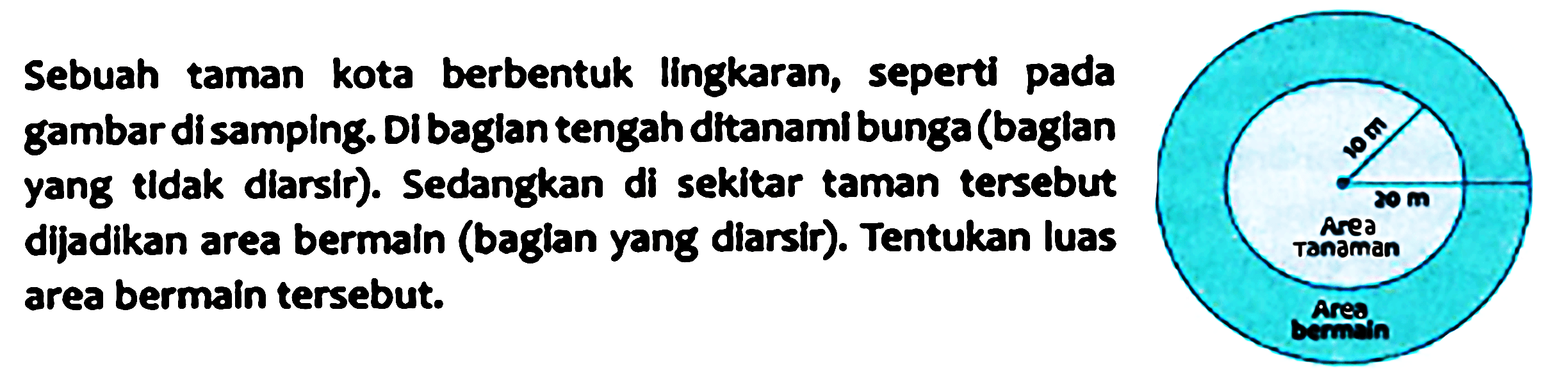 Sebuah taman kota berbentuk lingkaran, seperti pada gambar di samping. Di bagian tengah ditanami bunga (bagian yang tidak diarsir). Sedangkan di sekitar taman tersebut dijadikan area bermain (bagian yang diarsir). Tentukan luas area bermain tersebut.  10 m 20 Area Tanaman Area Bermain 