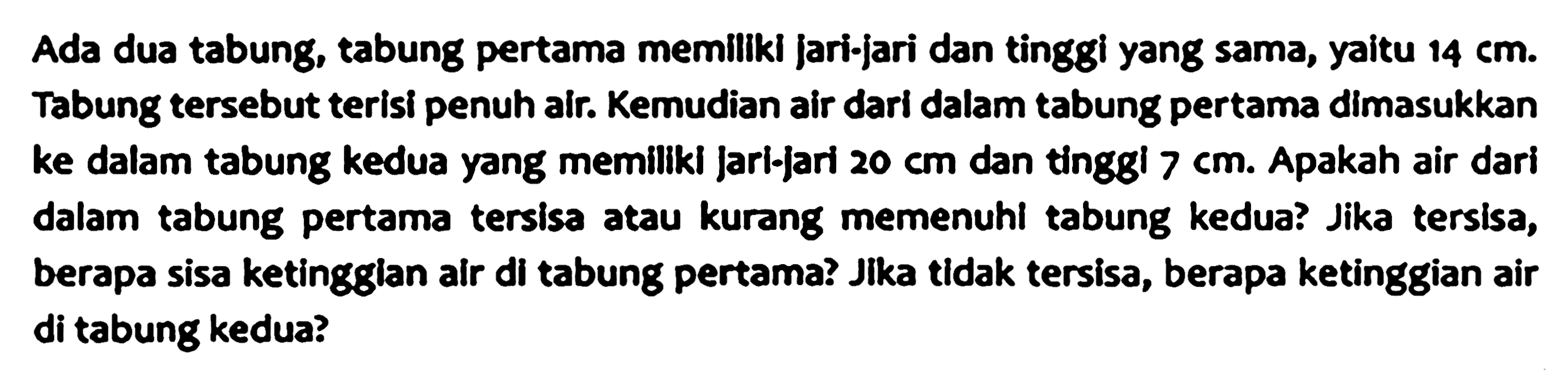 Ada dua tabung, tabung pertama memilikl jari-jari dan tinggi yang sama, yaitu  14 cm .  Tabung tersebut terisi penuh air. Kemudian air dari dalam tabung pertama dimasukkan ke dalam tabung kedua yang memiliki jari-jari  20 cm  dan tinggi  7 cm . Apakah air dari dalam tabung pertama tersisa atau kurang memenuhi tabung kedua? Jika tersisa, berapa sisa ketingglan air di tabung pertama? Jika tidak tersisa, berapa ketinggian air di tabung kedua?