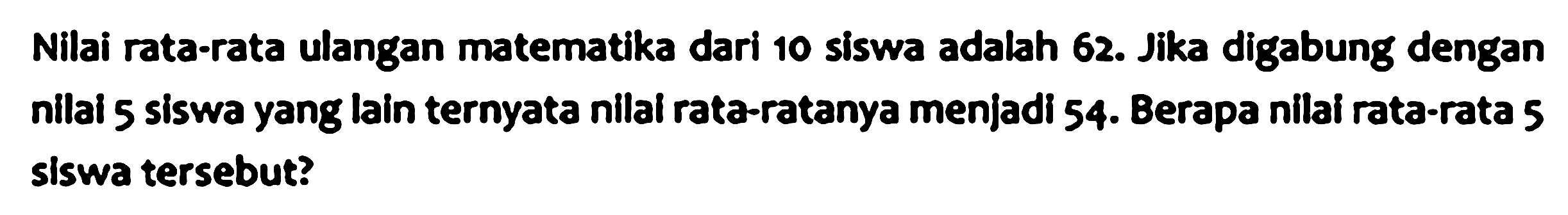 Nilai rata-rata ulangan matematika dari 10 siswa adalah 62. Jika digabung dengan nilai 5 siswa yang Iain ternyata nilai rata-ratanya menjadi 54. Berapa nilai rata-rata 5 siswa tersebut?