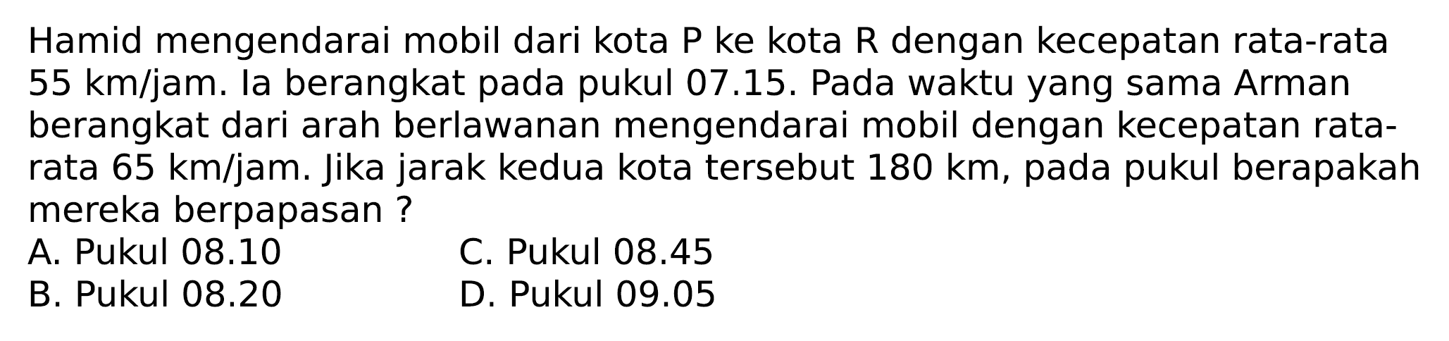 Hamid mengendarai mobil dari kota  P  ke kota  R  dengan kecepatan rata-rata  55 ~km / jam . la berangkat pada pukul 07.15. Pada waktu yang sama Arman berangkat dari arah berlawanan mengendarai mobil dengan kecepatan ratarata  65 ~km / jam . Jika jarak kedua kota tersebut  180 ~km , pada pukul berapakah mereka berpapasan ?
A. Pukul 08.10
C. Pukul  08.45 
B. Pukul  08.20 
D. Pukul  09.05 