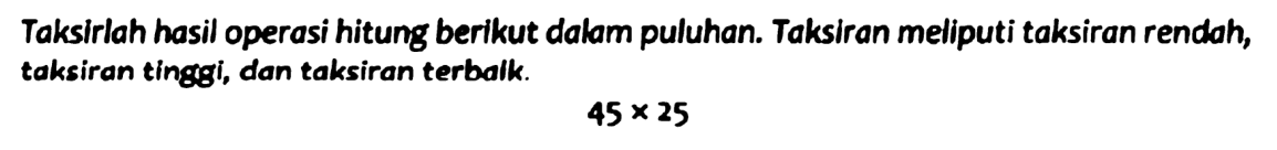 Taksirlah hasil operasi hitung berikut dalam puluhan. Taksiran meliputi taksiran rendah, taksiran tinggi, dan taksiran terbalk.

45 x 25
