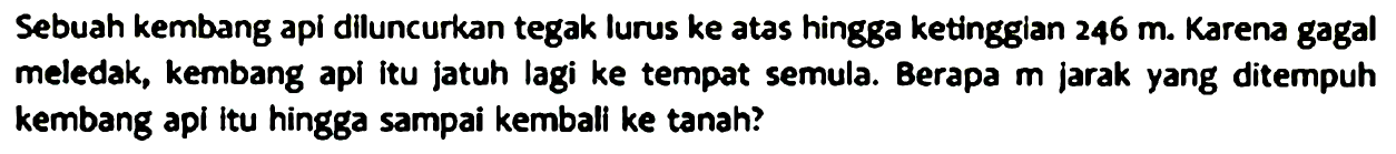 Sebuah kembang api diluncurkan tegak lurus ke atas hingga ketinggian 246 m. Karena gagal meledak, kembang api itu jatuh lagi ke tempat semula. Berapa m jarak yang ditempuh kembang api itu hingga sampai kembali ke tanah?