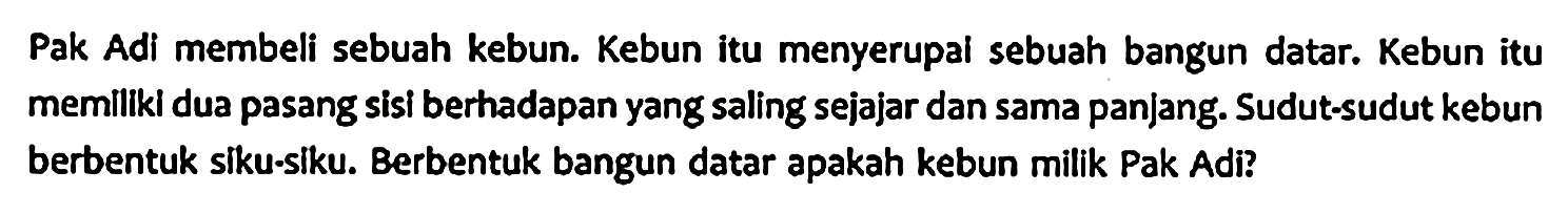 Pak Adi membeli sebuah kebun. Kebun itu menyerupal sebuah bangun datar. Kebun itu memiliki dua pasang sisi berhadapan yang saling sejajar dan sama panjang. Sudut-sudut kebun berbentuk siku-siku. Berbentuk bangun datar apakah kebun milik Pak Adi?