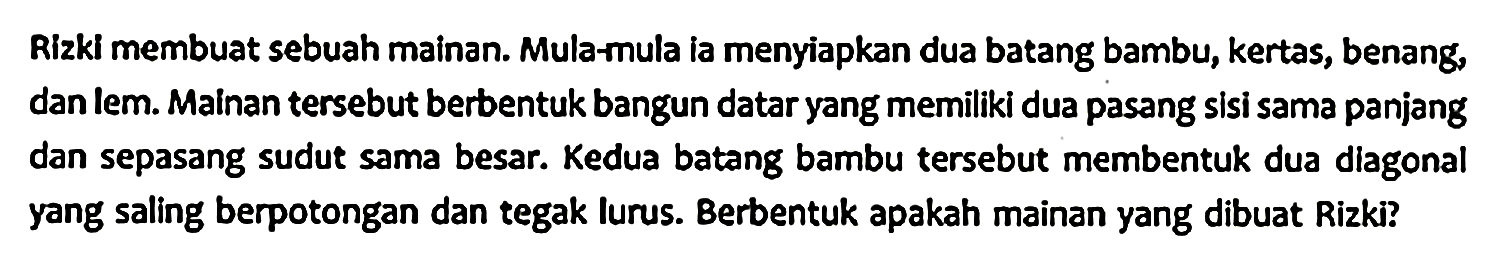 Rizki membuat sebuah mainan. Mula-mula ia menyiapkan dua batang bambu, kertas, benang, dan lem. Mainan tersebut berbentuk bangun datar yang memiliki dua pasang sisi sama panjang dan sepasang sudut sama besar. Kedua batang bambu tersebut membentuk dua diagonal yang saling berpotongan dan tegak lurus. Berbentuk apakah mainan yang dibuat Rizki?