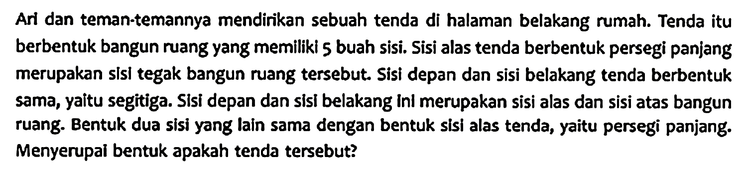 Ari dan teman-temannya mendirikan sebuah tenda di halaman belakang rumah. Tenda itu berbentuk bangun ruang yang memiliki 5 buah sisi. Sisi alas tenda berbentuk persegi panjang merupakan sisi tegak bangun ruang tersebut. Sisi depan dan sisi belakang tenda berbentuk sama, yaitu segitiga. Sisi depan dan sisi belakang ini merupakan sisi alas dan sisi atas bangun ruang. Bentuk dua sisi yang lain sama dengan bentuk sisi alas tenda, yaitu persegi panjang. Menyerupai bentuk apakah tenda tersebut?