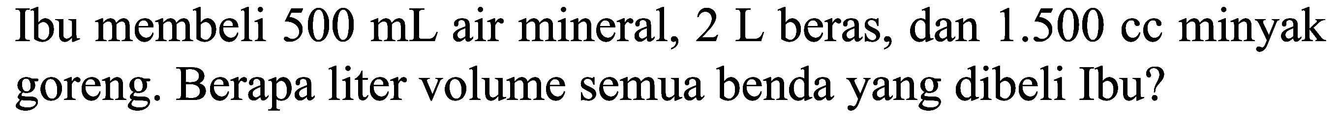 Ibu membeli 500 mL air mineral, 2 L beras, dan 1.500 cc minyak goreng. Berapa liter volume semua benda yang dibeli Ibu?