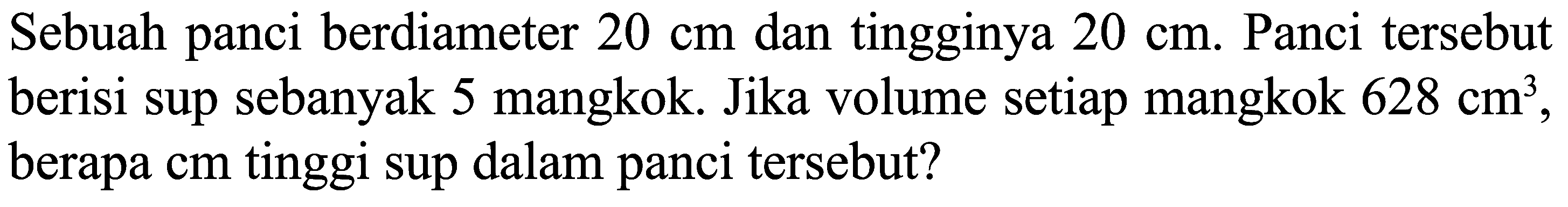 Sebuah panci berdiameter  20 cm  dan tingginya  20 cm .  Panci tersebut berisi sup sebanyak 5 mangkok. Jika volume setiap mangkok  628 cm^(3) , berapa  cm  tinggi sup dalam panci tersebut?