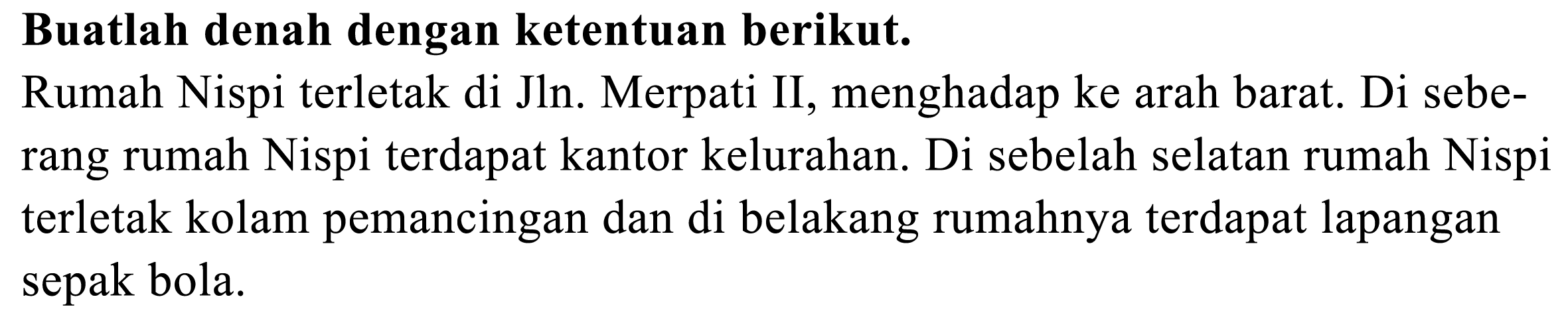 Buatlah denah dengan ketentuan berikut.
Rumah Nispi terletak di Jln. Merpati II, menghadap ke arah barat. Di seberang rumah Nispi terdapat kantor kelurahan. Di sebelah selatan rumah Nispi terletak kolam pemancingan dan di belakang rumahnya terdapat lapangan sepak bola.