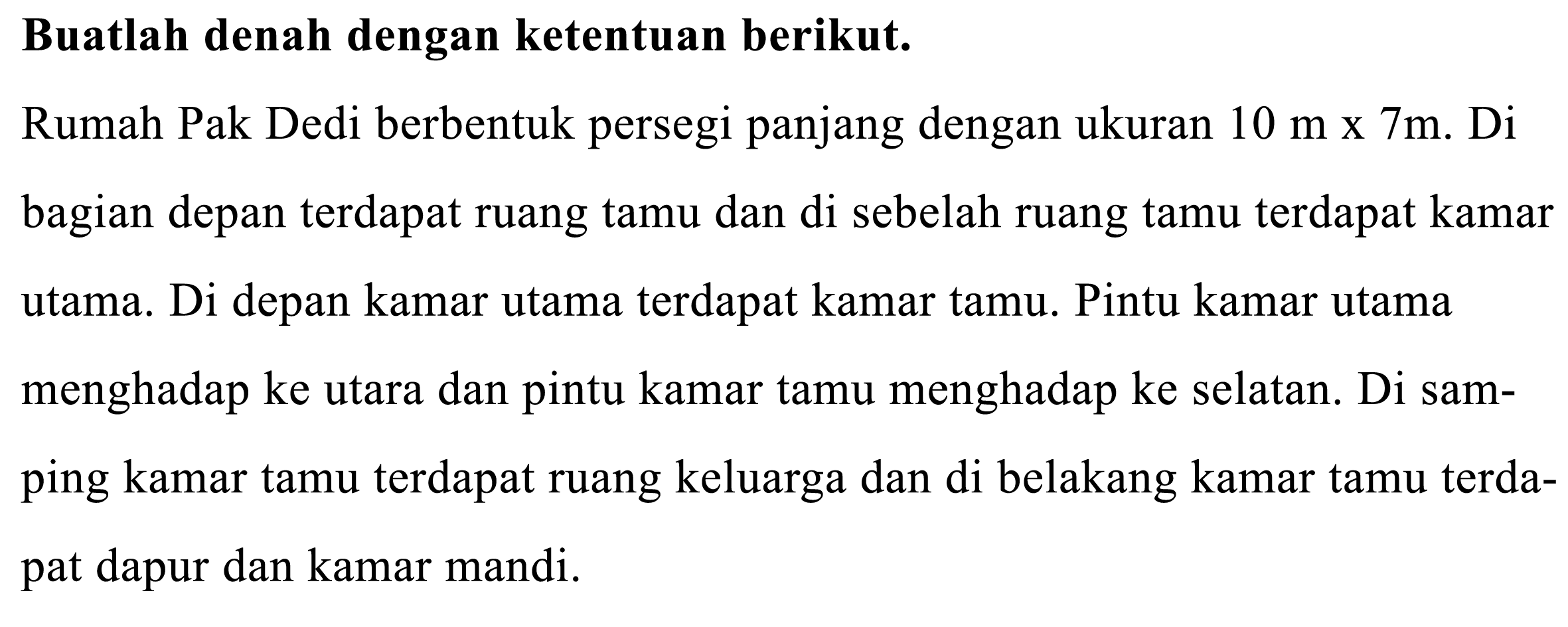 Buatlah denah dengan ketentuan berikut.
Rumah Pak Dedi berbentuk persegi panjang dengan ukuran  10 m x 7 m . Di bagian depan terdapat ruang tamu dan di sebelah ruang tamu terdapat kamar utama. Di depan kamar utama terdapat kamar tamu. Pintu kamar utama menghadap ke utara dan pintu kamar tamu menghadap ke selatan. Di samping kamar tamu terdapat ruang keluarga dan di belakang kamar tamu terdapat dapur dan kamar mandi.