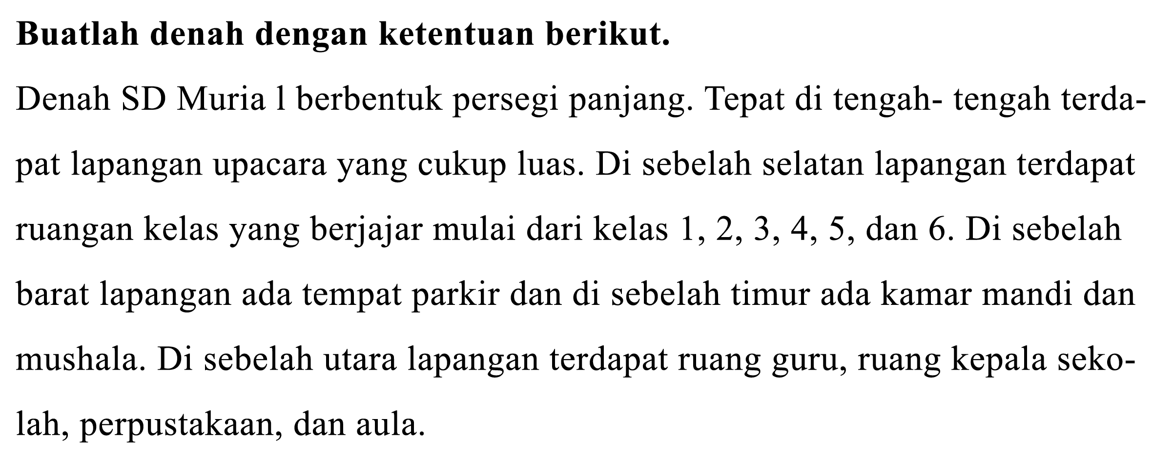 Buatlah denah dengan ketentuan berikut.
Denah SD Muria 1 berbentuk persegi panjang. Tepat di tengah- tengah terdapat lapangan upacara yang cukup luas. Di sebelah selatan lapangan terdapat ruangan kelas yang berjajar mulai dari kelas 1, 2, 3, 4, 5, dan 6. Di sebelah barat lapangan ada tempat parkir dan di sebelah timur ada kamar mandi dan mushala. Di sebelah utara lapangan terdapat ruang guru, ruang kepala sekolah, perpustakaan, dan aula.