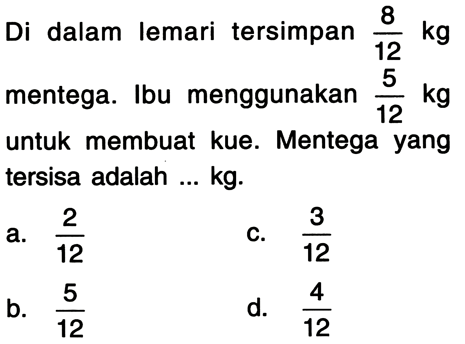 Di dalam lemari tersimpan  (8)/(12) kg  mentega. Ibu menggunakan  (5)/(12) kg  untuk membuat kue. Mentega yang tersisa adalah ... kg.
a.  (2)/(12) 
C.  (3)/(12) 
b.  (5)/(12) 
d.  (4)/(12) 