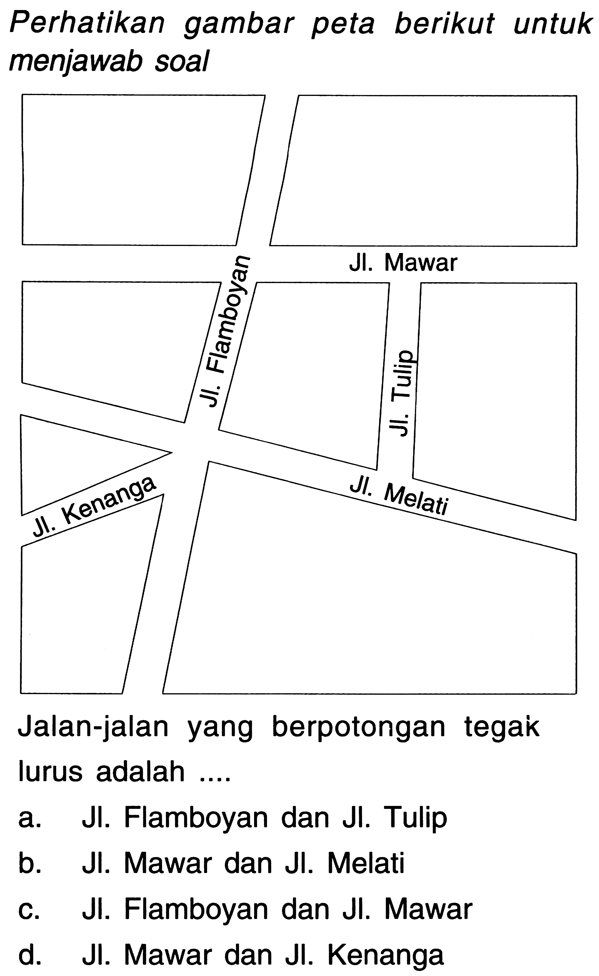 Perhatikan gambar peta berikut untuk menjawab soal 
Jl. Flamboyan 
Jl. Mawar 
Jl. Tulip 
Jl. Melati 
Jl. Kenanga 
Jalan-jalan yang berpotongan tegak lurus adalah .... 
a. Jl. Flamboyan dan Jl. Tulip 
b. Jl. Mawar dan Jl. Melati 
c. Jl. Flamboyan dan Jl. Mawar 
d. Jl. Mawar dan Jl. Kenanga 