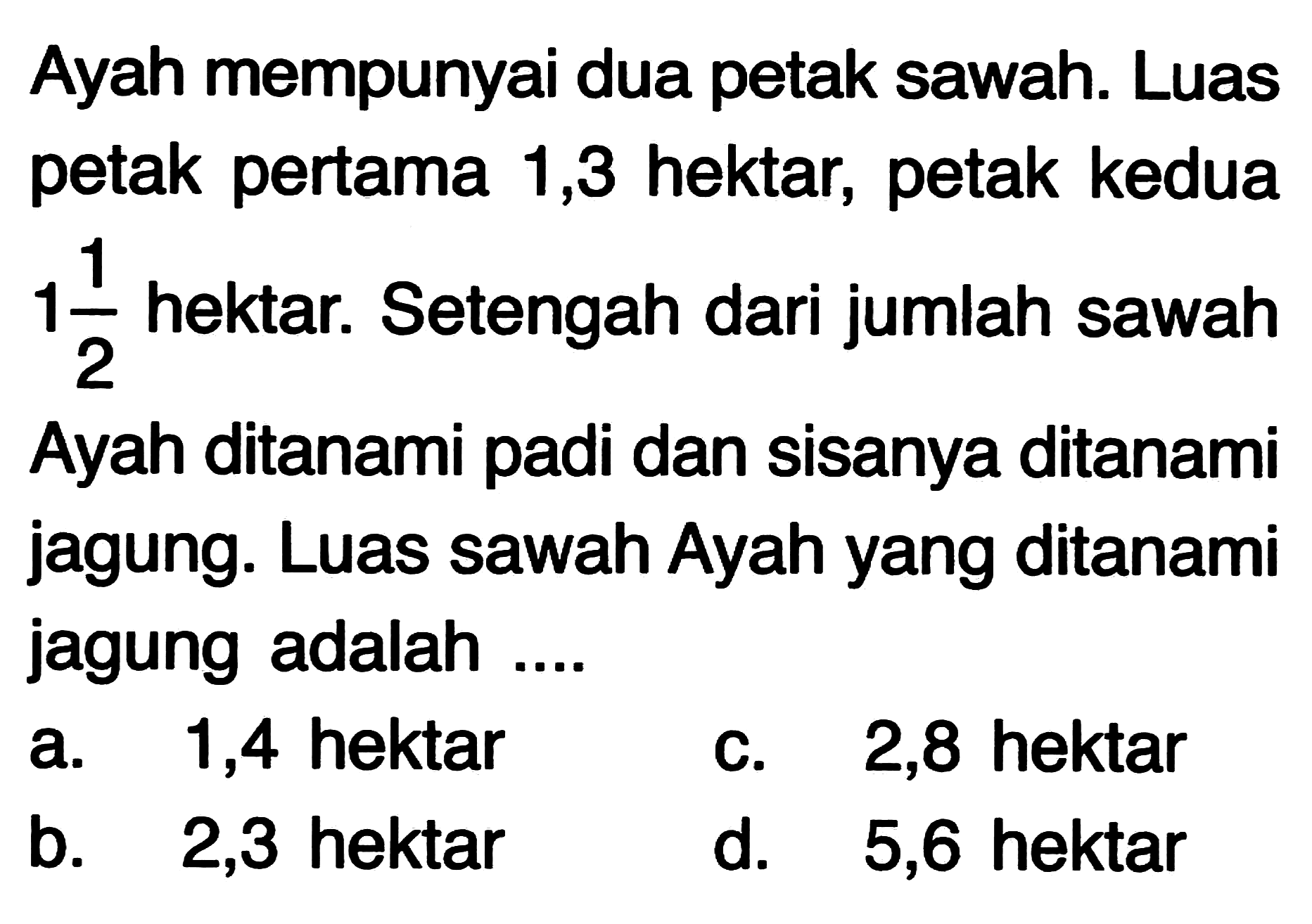 Ayah mempunyai dua petak sawah. Luas petak pertama 1,3 hektar, petak kedua  1 (1)/(2)  hektar. Setengah dari jumlah sawah Ayah ditanami padi dan sisanya ditanami jagung. Luas sawah Ayah yang ditanami jagung adalah ....
