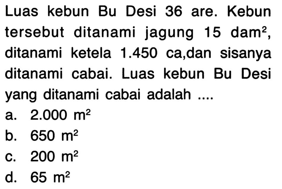 Luas kebun Bu Desi 36 are. Kebun tersebut ditanami jagung  15 dam^(2) , ditanami ketela  1.450  ca,dan sisanya ditanami cabai. Luas kebun Bu Desi yang ditanami cabai adalah ....
a.  2.000 m^(2) 
b.  650 m^(2) 
C.  200 m^(2) 
d.  65 m^(2) 