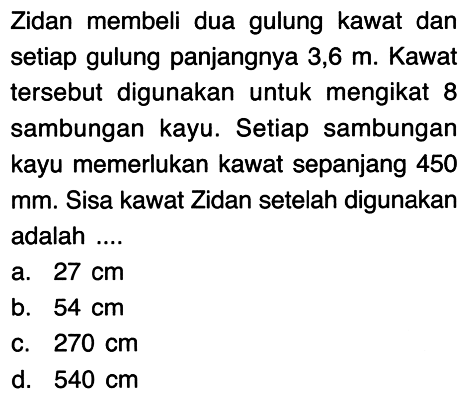 Zidan membeli dua gulung kawat dan setiap gulung panjangnya 3,6  m . Kawat tersebut digunakan untuk mengikat 8 sambungan kayu. Setiap sambungan kayu memerlukan kawat sepanjang 450 mm. Sisa kawat Zidan setelah digunakan adalah ....
a.  27 cm 
b.  54 cm 
C.  270 cm 
d.  540 cm 