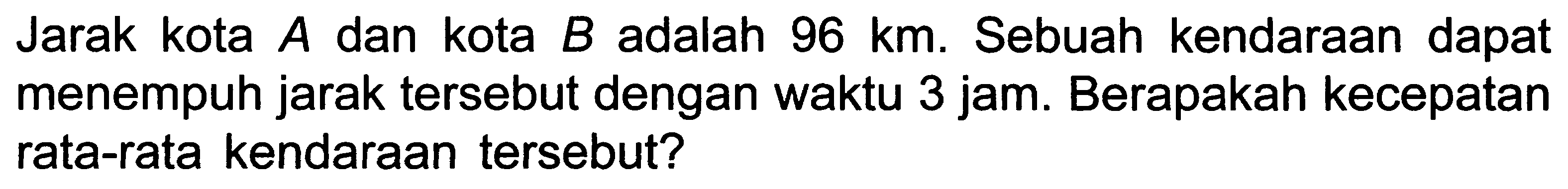 Jarak kota  A  dan kota  B  adalah  96 ~km . Sebuah kendaraan dapat menempuh jarak tersebut dengan waktu 3 jam. Berapakah kecepatan rata-rata kendaraan tersebut?
