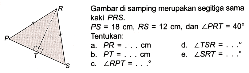 Gambar di samping merupakan segitga sama kaki PRS. 
PS = 18 cm, RS = 12 cm, dan sudut PRT = 40 
Tentukan: 
a. PR = . . . cm 
b. PR = . . . cm 
c. sudut RPT = . . . 
d. sudut TSR = . . . 
e. sudut SRT = . . . 