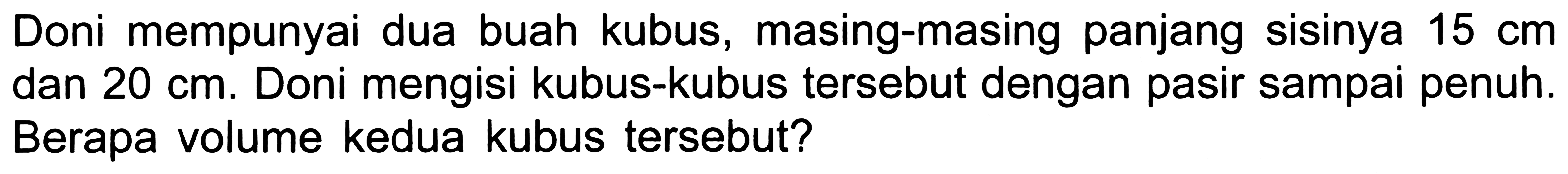 Doni mempunyai dua buah kubus, masing-masing panjang sisinya  15 cm  dan  20 cm . Doni mengisi kubus-kubus tersebut dengan pasir sampai penuh. Berapa volume kedua kubus tersebut?