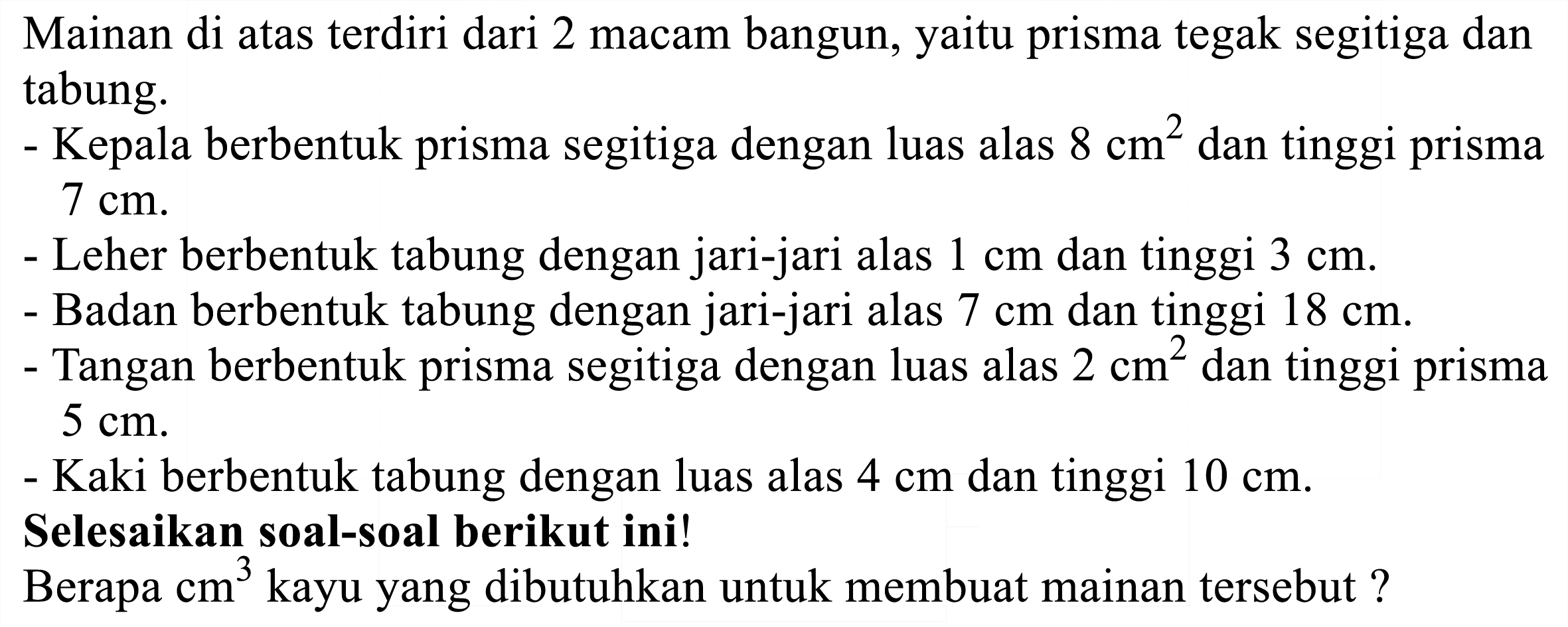 Mainan di atas terdiri dari 2 macam bangun, yaitu prisma tegak segitiga dan tabung.
- Kepala berbentuk prisma segitiga dengan luas alas  8 cm^(2)  dan tinggi prisma  7 cm .
- Leher berbentuk tabung dengan jari-jari alas  1 cm  dan tinggi  3 cm .
- Badan berbentuk tabung dengan jari-jari alas  7 cm  dan tinggi  18 cm .
- Tangan berbentuk prisma segitiga dengan luas alas  2 cm^(2)  dan tinggi prisma  5 cm .
- Kaki berbentuk tabung dengan luas alas  4 cm  dan tinggi  10 cm .
Selesaikan soal-soal berikut ini!
Berapa  cm^(3)  kayu yang dibutuhkan untuk membuat mainan tersebut?