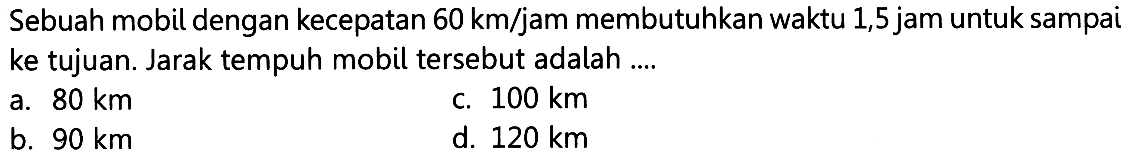 Sebuah mobil dengan kecepatan 60 km/jam membutuhkan waktu 1,5 jam untuk sampai ke tujuan. Jarak tempuh mobil tersebut adalah ....
a.  80 ~km 
c.  100 ~km 
b.  90 ~km 
d.  120 ~km 
