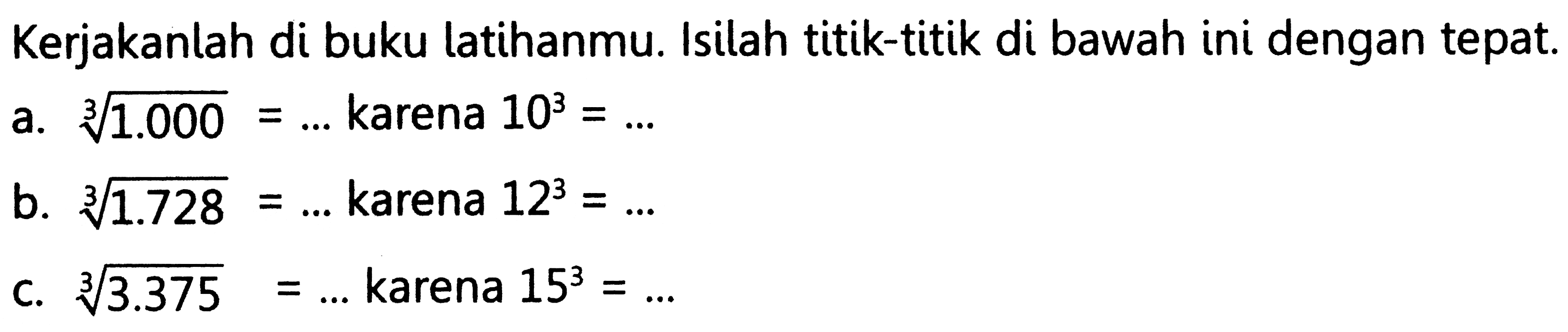 Kerjakanlah di buku latihanmu. Isilah titik-titik di bawah ini dengan tepat.
a. 1.000^(1/3) = ... karena 10^3 = ... 
b. 1.728^(1/3) = ... karena 12^3 = ... 
c. 3.375^(1/3) = ... karena 15^3 = ... 