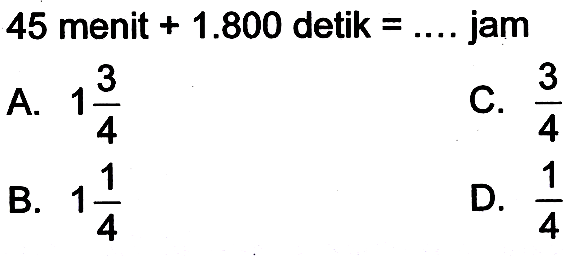 45 menit  +1.800  detik  =... .  jam
A.  1 (3)/(4) 
C.  (3)/(4) 
B.  1 (1)/(4) 
D.  (1)/(4) 