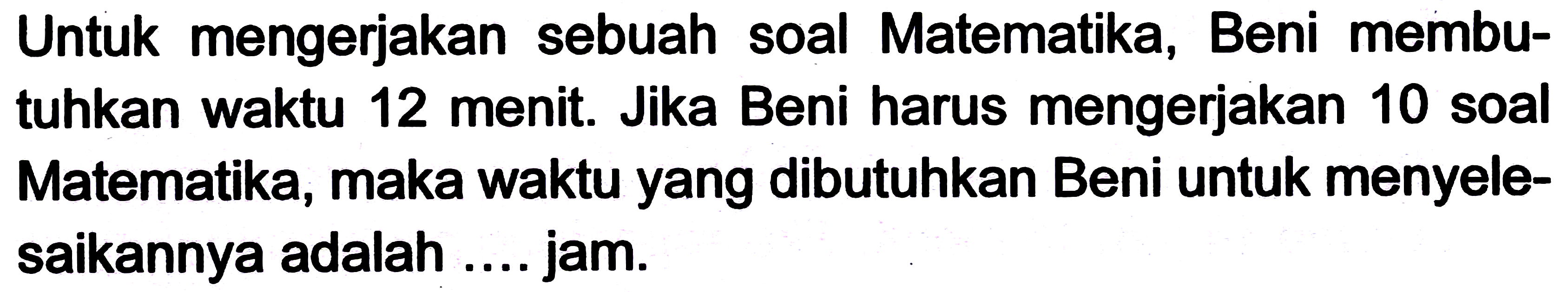 Untuk mengerjakan sebuah soal Matematika, Beni membutuhkan waktu 12 menit. Jika Beni harus mengerjakan 10 soal Matematika, maka waktu yang dibutuhkan Beni untuk menyelesaikannya adalah .... jam.