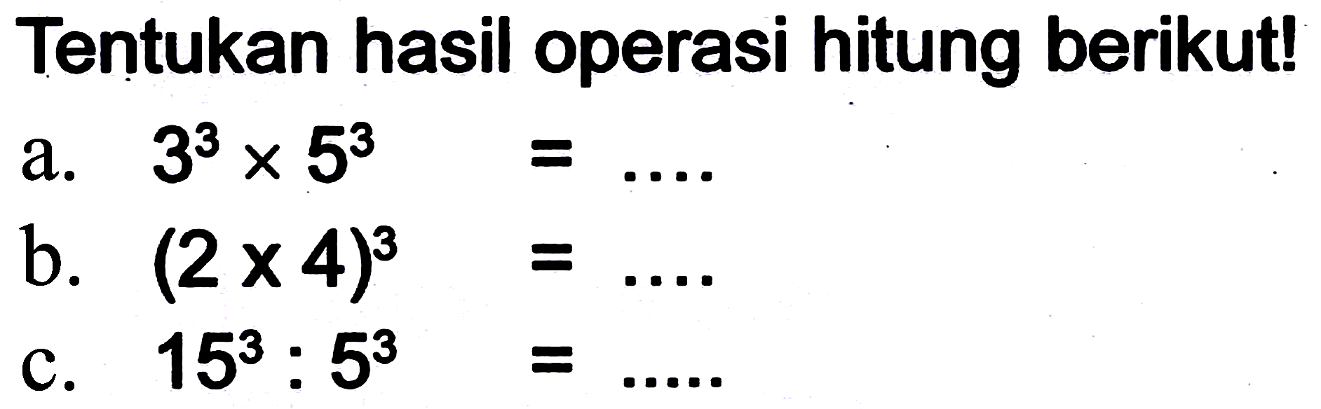 Tentukan hasil operasi hitung berikut!
a.  3^(3) x 5^(3)=... 
b.  (2 x 4)^(3)=... . 
c.  15^(3): 5^(3)=... . 