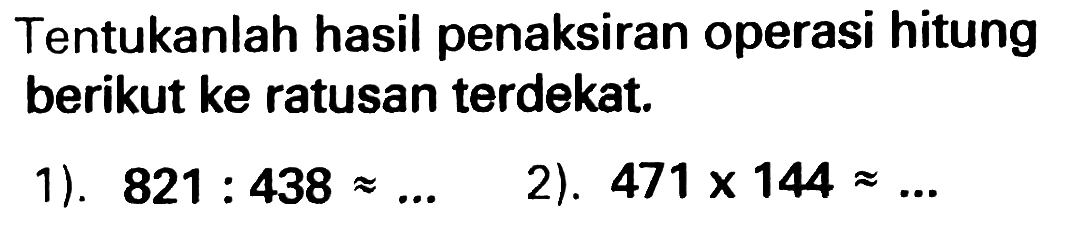 Tentukanlah hasil penaksiran operasi hitung berikut ke ratusan terdekat.
1).  821: 438 approx ... 
2).  471 x 144 approx ... 