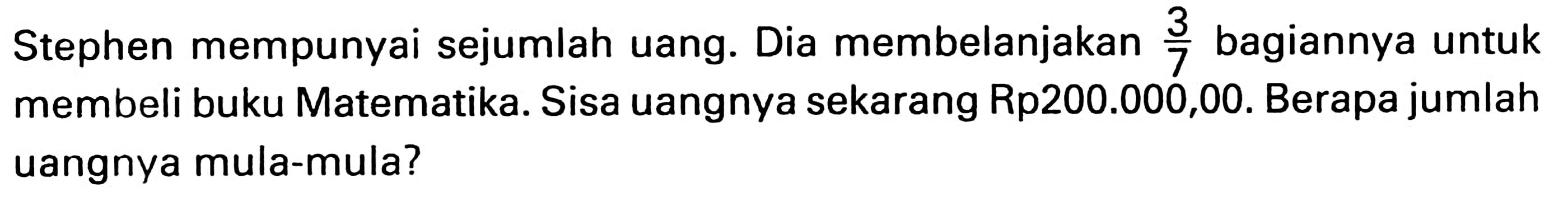 Stephen mempunyai sejumlah uang. Dia membelanjakan  (3)/(7)  bagiannya untuk membeli buku Matematika. Sisa uangnya sekarang Rp200.000,00. Berapa jumlah uangnya mula-mula?