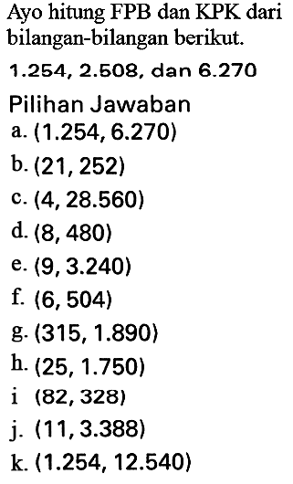 Ayo hitung FPB dan KPK dari bilangan-bilangan berikut.
 1.254,2.508 , dan  6.270 
Pilihan Jawaban
a.  (1.254,6.270) 
b.  (21,252) 
c.  (4,28.560) 
d.  (8,480) 
e.  (9,3.240) 
f.  (6,504) 
g.  (315,1.890) 
h.  (25,1.750) 
i  (82,328) 
j.  (11,3.388) 
 k .(1.254,12.540) 