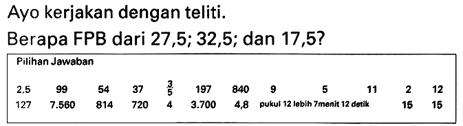 Ayo kerjakan dengan teliti.
Berapa FPB dari 27, 5 ; 32,5 ; dan 17,5 ?
Pilihan Jawaban

 2.5   99  54  37   (3)/(5)   197  840  9  5  11  2  12 
127   7.560   814  720  4   3.700   4,8  pukul 12 lebih 7menit 12 detik  15  15 

