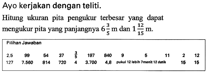 Ayo kerjakan dengan teliti.
Hitung ukuran pita pengukur terbesar yang dapat mengukur pita yang panjangnya  6 (3)/(5) m  dan  1 (12)/(15) m .