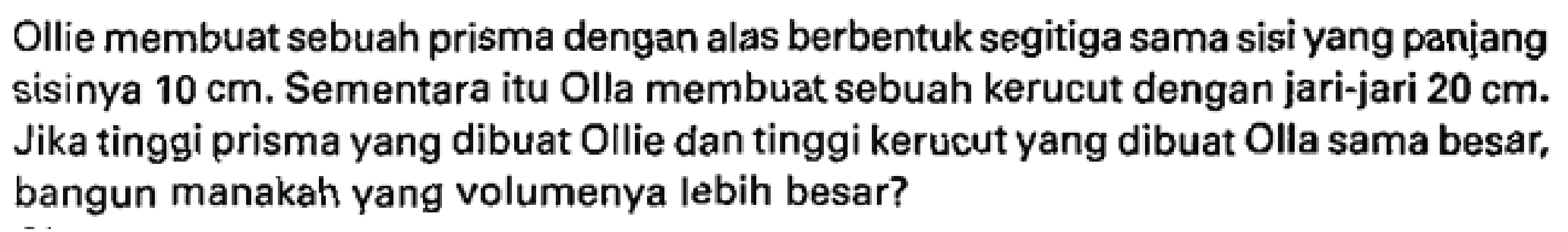Ollie membuat sebuah prisma dengan alas berbentuk segitiga sama sisi yang panịang sisinya  10 cm . Sementara itu Olla membuat sebuah kerucut dengan jari-jari  20 cm .  Jika tinggi prisma yang dibuat Ollie dan tinggi kerucut yang dibuat Olla sama besar, bangun manakah yang volumenya lebih besar?