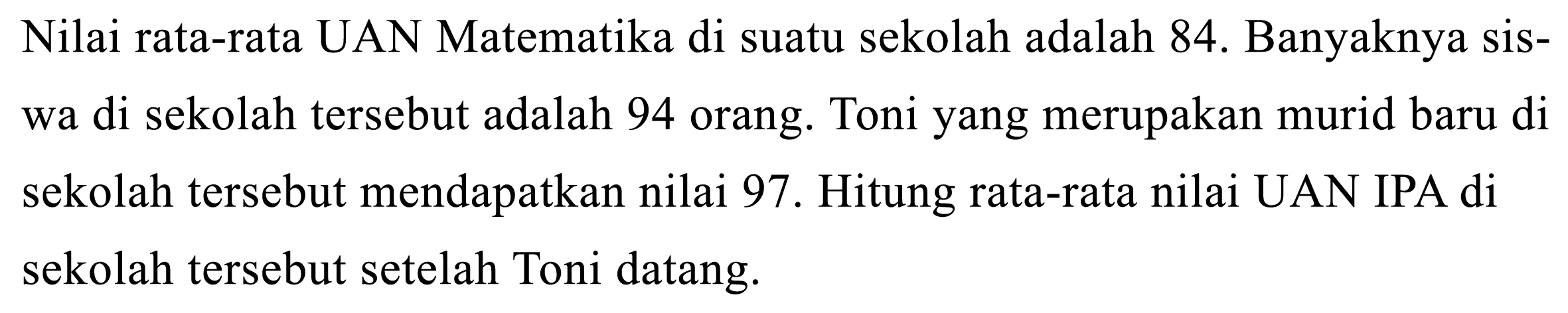 Nilai rata-rata UAN Matematika di suatu sekolah adalah  84 .  Banyaknya siswa di sekolah tersebut adalah 94 orang. Toni yang merupakan murid baru di sekolah tersebut mendapatkan nilai 97 . Hitung rata-rata nilai UAN IPA di sekolah tersebut setelah Toni datang.