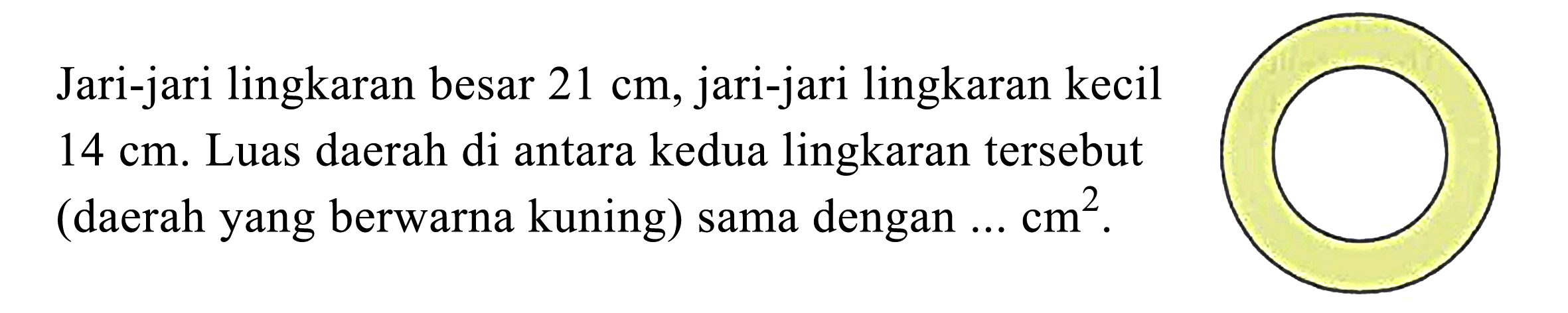 Jari-jari lingkaran besar  21 cm , jari-jari lingkaran kecil  14 cm . Luas daerah di antara kedua lingkaran tersebut (daerah yang berwarna kuning) sama dengan  ... cm^2 .